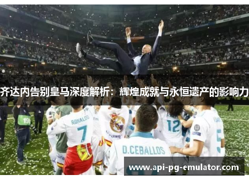 齐达内告别皇马深度解析：辉煌成就与永恒遗产的影响力