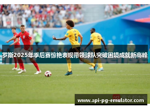 罗斯2025年季后赛惊艳表现带领球队突破困境成就新高峰