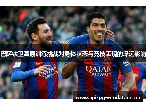 巴萨铁卫高原训练挑战对身体状态与竞技表现的深远影响 巴萨铁卫高原训练挑战对身体状态与竞技表现的深远影响