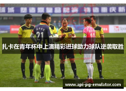 扎卡在青年杯中上演精彩进球助力球队逆袭取胜 扎卡在青年杯中上演精彩进球助力球队逆袭取胜