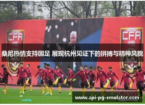 桑尼热情支持国足 展现杭州见证下的拼搏与精神风貌