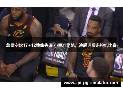 詹皇空砍17+12致命失误 小里准绝杀吉迪超远反击终结比赛 詹皇空砍17+12致命失误 小里准绝杀吉迪超远反击终结比赛