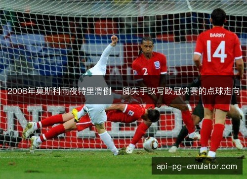 2008年莫斯科雨夜特里滑倒 一脚失手改写欧冠决赛的点球走向
